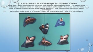 ELS TAURONS BLANCS ES VOLIEN MENJAR ALS TAURONS MARTELL
(Neus: nooo! / Mailen: nooo! Aitana que eso es muy triste! No puede acabar que se los coman! / Erik: da igual aitana
ha dicho que se menjan!/ Aitana: ya y me tocava a mi i això és el que he decidit! / Neus: es una parte muy triste/
Maria: bé, després ho podem arreglar perquè acabi bé! No trobeu? / Laira: claro con màgia!, Los cuentos pueden
tener màgia!)
Maria: què pot passar perquè no se’ls mengin? / Dylan: que venga un altre tauró! / Julia: si, los taurons Balena)
 
