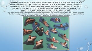 QUAN ES FEIA DE NITS, ELS TAURONS BLANCS S’ATRACAVEN PER MENJAR ALS
TAURONS MARTELL. JA ESTAVEN OBRIINT LA BOCA AMB LES DENTS ENORMES,
PERÒ DE REPENT VAN APARÈIXER ELS TAURONS BALENA, QUE EREN GEGANTS,
GEGANTS, GEGANTS. ELS TAURONS BALENA EREN NA MALAK, N’ERIK, EN
SEBASTIAN, NA LAIRA, N’AITANA, EN PEDRO I EN BRU.
(Eva: y los taurons blancs también se querían comer a los Balena/ Erik: pero no podían/ Neus: no! / Mailen: si podien!
/ David: era molt gran! /Alan: claro, no ves que no podían que eran los més grans! No les caben en la panxa! / Maria:
ido si no se’ls mengen què fan? / Sebastian: se van lejos! / Pedro: muy lejos! )
 