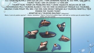 ELS TAURONS BLANCS VAN FER UN CRIT I VAN DEMANAR AJUDA AL SEU AMIC QUE ERA EL
TAURÓ TIGRE I ERA EN DAVID! I LI VAN DIR:
- TAURÓ TIGRE TENIM UN PROBLEMA MOLT GRAN! AQUESTA AIGUA HA DE SER
GOVERNADA PELS TAURONS BLANCS I NO HO HEM ACONSEGUIT PERQUÈ ELS TAURONS
BALENA S’HAN POSAT PEL MIG I NO ENS HAN DEIXAT MENJAR ALS TAURONS MARTELL! QUÈ
PODEM FER TAURÓ TIGRE?
- APARTAR ALS TAURONS BALENA!! (Sebastian)
Maria: I com els podien apartar? / Aitana: atandolos! / Maria: d’acord els podem lligar, amb què us semba que els podem lligar? /
Doha: con una cuerda!
 