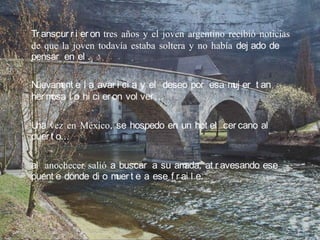 Tr anscur r i er on tres años y el joven argentino recibió noticias
de que la joven todavía estaba soltera y no había dej ado de
pensar en el .

Nuevam e l a avar i ci a y el deseo por esa m er t an
       ent                                   uj
her mosa l o hi ci er on vol ver …

U vez en México, se hospedo en un hot el cer cano al
 na
puer t o…

al anochecer salió a buscar a su am ada, at r avesando ese
puent e donde di o m t e a ese f r ai l e.
                    uer
 
