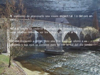 Al momento de atravesarlo una visión espect r al l o det uvo en
seco…

Ant e el estaba un cadáver putrefacto con jirones de ropa que en
otros tiempos debieron ser los hábitos de un f r ai l e.

Est aba dispuesto a gritar, pero una fría mano se aferro a su
garganta y sus ojos se cerraron para no ver la luz del día jamás.
 