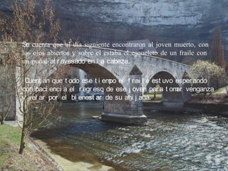 Se cuenta que al día siguiente encontraron al joven muerto, con
los ojos abiertos y sobre el estaba el esqueleto de un fraile con
un puñal at r avesado en l a cabeza.

 Cuent an que t odo ese t i em el f r ai l e est uvo esper ando
                              po
con paci enci a el r egr eso de ese j oven par a t om venganza
                                                     ar
y vel ar por el bi enest ar de su ahi j ada.
 