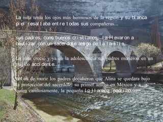 La niña tenía los ojos más hermosos de la región y su bl anca
pi el r esal t aba ent r e t odas sus compañeras…

sus padr es, com buenos cr i st i anos, l a l l evar on a
                 o
baut i zar con un sacer dot e am go de l a f am l i a.
                                i               i

La niña creció y ya en la adolescencia sus padres murieron en un
trágico acci dent e…

ant es de morir los padres decidieron que Alina se quedara bajo
la protección del sacerdote, su primer amigo en México y a
quien cariñosamente, la pequeña l o l l amaba padr i no.
 