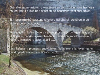 D años transcurrieron y esta joven se convirtió en una her m
 os                                                            osa
m er ; por l o que no t ar dar on en apar ecer pr et endi ent es.
 uj

Si n em ago, su padr i no si em e est aba al pendi ent e de
        br                     pr
el l a y de su cui dado…

Por aquellas fechas llego un joven procedente de Argentina, este
al llegar al puerto, aprovechando su condición social, conoció a
Alina y comenzó a acor t ej ar l a…

 sus halagos y promesas envolvieron fácilmente a la joven, quien
quedo perdidamente enamorada de él.
 
