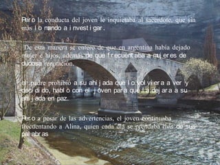 Per o la conducta del joven le inquietaba al sacerdote, que sin
más l o m ando a i nvest i gar .

 De esta manera se entero de que en argentina había dejado
mujer e hijos, además de que f r ecuent aba a m er es de
                                               uj
dudosa reputación.

el padre prohibió a su ahi j ada que l o vol vi er a a ver y
deci di do, habl o con el j oven par a que l a dej ar a a su
ahi j ada en paz.

Per o a pesar de las advertencias, el joven continuaba
frecuentando a Alina, quien cada día se prendaba más de sus
pal abr as
 