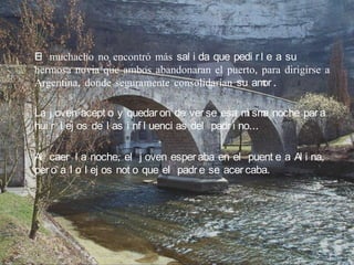 El muchacho no encontró más sal i da que pedi r l e a su
hermosa novia que ambos abandonaran el puerto, para dirigirse a
Argentina, donde seguramente consolidarían su am .
                                                 or

La j oven acept o y quedar on de ver se esa m sm noche par a
                                                   i a
hui r l ej os de l as i nf l uenci as del padr i no…

Al caer l a noche, el j oven esper aba en el puent e a Al i na,
per o a l o l ej os not o que el padr e se acer caba.
 