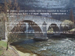 El padrino, quien por extraña razón tuvo inquietud de buscar a
su ahijada miro frente a él aquel muchacho y com  enzar on a
di scut i r .

La discusión fue fuerte y el joven termino por sacar una navaja,
corrió y se lo clavo en la cabeza del padre, quien cayó her i do…

Al ver lo sucedido. El joven decidió arrojar el cuerpo del cura al rio.
 