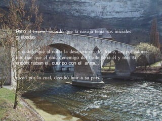 Per o al tirarlo, recordó que la navaja tenía sus iníciales
gr abadas

 y dedujo que al notar la desaparición del fraile, los pobladores
intuirían que el único enemigo del fraile seria él y más si
encont r aban el cuer po con el ar m a…

razón por la cual, decidió huir a su país…
 