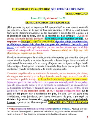 1
EL REGRESO A CASA DEL HIJO QUE PERDIO LA HERENCIA
TEFILA=ORACION
Lucas 15:1-3 y del verso 11 al 32
EL HIJO PRODIGO DEBE REGRESAR
¿Qué persona hay que no sepa algo del hijo prodigo? es una historia conocida
por muchos, y hace un tiempo se hizo una encuesta en USA de cual historia
breve de la literatura universal es de las más leídas o conocidas por la gente, y a
la conclusión que se llegó, que es la historia del hijo prodigo. ¿Quién no
conoce la historia del hijo prodigo? ¿Para empezar que significa prodigo? La
respuesta es: Prodigo(1
) significa derrochador, significa el hijo despilfarrador,
es el hijo que desperdicio, desecho, que gasta sin prudencia, derrochar, mal
gastar, casi nadie sabe qué significa, ya que muchos piensan que es el hijo
especial, el más querido, el consentido etc. Pero en realidad es el hijo que voto
el privilegio, la posición que tenía.
Usted ya conoce en parte la historia, se trata de un padre que tiene dos hijos y el
menor de ellos le pide a su padre la parte de la herencia que le corresponde, el
padre con dolor en su corazón se la da y el hijo se marcha lejos a un lugar donde
había amigos, donde por el momento todo estaba bien hasta que se gastó todo lo
que tenía, viviendo perdidamente y de pronto se quedó solo.
Cuando el despilfarrador se acabó toda la herencia, en ese momento, sin dinero,
sin amigos, con hambre y en un lugar lejos de casa de papa, se acercó por allí a
un hombre a pedirle trabajo, y el hombre le dio trabajo apacentando puercos,
(apacentar puercos para un hebreo, es la posición más indignante de un judío),
pero allí apacentando cerdos y en un momento de tanta hambre, en una condición
de bancarrota espiritual, y deseando comer de la comida de los cerdos, en esa
condición, y en ese momento volvió en sí, y cuando recapacito dijo: En la
casa de mi padre hay abundancia de pan, he aquí que mi papa tiene
trabajadores, tiene jornaleros, que tienen abundancia de pan, y yo aquí, yo
siendo el hijo de un hombre rico, estoy en una provincia lejana padeciendo
hambre, y justo en ese Momento pensó, VOLVERE, VOLVERE A LA CASA
1
Pródigo diccionario de la real academia española (del latín prodĭgus). Adjetivo Dicho de
una persona: Que desperdicia y consume su hacienda en gastos inútiles, sin medida ni
razón. U. t. c. s. 2. Que desprecia generosamente la vida u otra cosa estimable.
 