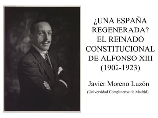 ¿UNA ESPAÑA
REGENERADA?
EL REINADO
CONSTITUCIONAL
DE ALFONSO XIII
(1902-1923)
Javier Moreno Luzón
(Universidad Complutense de Madrid)
 
