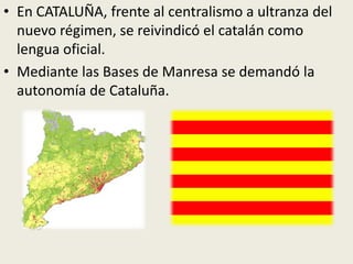 • En CATALUÑA, frente al centralismo a ultranza del
  nuevo régimen, se reivindicó el catalán como
  lengua oficial.
• Mediante las Bases de Manresa se demandó la
  autonomía de Cataluña.
 
