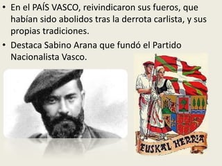 • En el PAÍS VASCO, reivindicaron sus fueros, que
  habían sido abolidos tras la derrota carlista, y sus
  propias tradiciones.
• Destaca Sabino Arana que fundó el Partido
  Nacionalista Vasco.
 