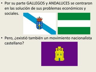 • Por su parte GALLEGOS y ANDALUCES se centraron
  en las solución de sus problemas económicos y
  sociales.




• Pero, ¿existió también un movimiento nacionalista
  castellano?
 