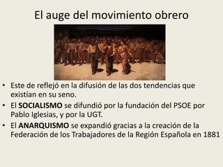 El auge del movimiento obrero




• Este de reflejó en la difusión de las dos tendencias que
  existían en su seno.
• El SOCIALISMO se difundió por la fundación del PSOE por
  Pablo Iglesias, y por la UGT.
• El ANARQUISMO se expandió gracias a la creación de la
  Federación de los Trabajadores de la Región Española en 1881
 
