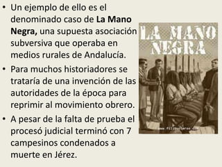• Un ejemplo de ello es el
  denominado caso de La Mano
  Negra, una supuesta asociación
  subversiva que operaba en
  medios rurales de Andalucía.
• Para muchos historiadores se
  trataría de una invención de las
  autoridades de la época para
  reprimir al movimiento obrero.
• A pesar de la falta de prueba el
  procesó judicial terminó con 7
  campesinos condenados a
  muerte en Jérez.
 