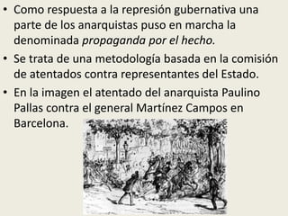 • Como respuesta a la represión gubernativa una
  parte de los anarquistas puso en marcha la
  denominada propaganda por el hecho.
• Se trata de una metodología basada en la comisión
  de atentados contra representantes del Estado.
• En la imagen el atentado del anarquista Paulino
  Pallas contra el general Martínez Campos en
  Barcelona.
 