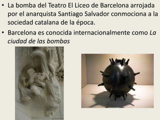 • La bomba del Teatro El Liceo de Barcelona arrojada
  por el anarquista Santiago Salvador conmociona a la
  sociedad catalana de la época.
• Barcelona es conocida internacionalmente como La
  ciudad de las bombas
 