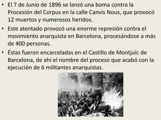 • El 7 de Junio de 1896 se lanzó una boma contra la
  Procesión del Corpus en la calle Canvis Nous, que provocó
  12 muertos y numerosos heridos.
• Este atentado provocó una enorme represión contra el
  movimiento anarquista en Barcelona, procesándose a más
  de 400 personas.
• Éstas fueron encarceladas en el Castillo de Montjuïc de
  Barcelona, de ahí el nombre del proceso que acabó con la
  ejecución de 6 militantes anarquistas.
 