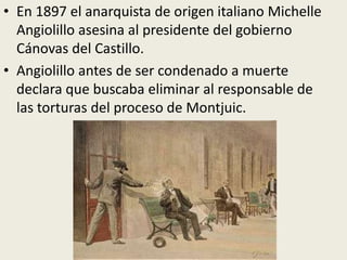• En 1897 el anarquista de origen italiano Michelle
  Angiolillo asesina al presidente del gobierno
  Cánovas del Castillo.
• Angiolillo antes de ser condenado a muerte
  declara que buscaba eliminar al responsable de
  las torturas del proceso de Montjuic.
 