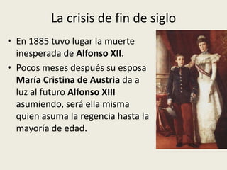 La crisis de fin de siglo
• En 1885 tuvo lugar la muerte
  inesperada de Alfonso XII.
• Pocos meses después su esposa
  María Cristina de Austria da a
  luz al futuro Alfonso XIII
  asumiendo, será ella misma
  quien asuma la regencia hasta la
  mayoría de edad.
 