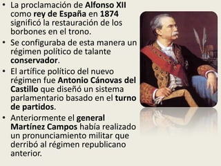 • La proclamación de Alfonso XII
  como rey de España en 1874
  significó la restauración de los
  borbones en el trono.
• Se configuraba de esta manera un
  régimen político de talante
  conservador.
• El artífice político del nuevo
  régimen fue Antonio Cánovas del
  Castillo que diseñó un sistema
  parlamentario basado en el turno
  de partidos.
• Anteriormente el general
  Martínez Campos había realizado
  un pronunciamiento militar que
  derribó al régimen republicano
  anterior.
 