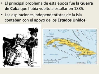 • El principal problema de esta época fue la Guerra
  de Cuba que había vuelto a estallar en 1885.
• Las aspiraciones independentistas de la isla
  contaban con el apoyo de los Estados Unidos.
 