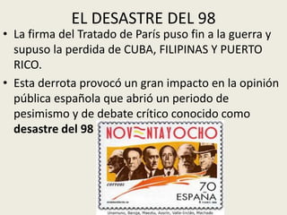 EL DESASTRE DEL 98
• La firma del Tratado de París puso fin a la guerra y
  supuso la perdida de CUBA, FILIPINAS Y PUERTO
  RICO.
• Esta derrota provocó un gran impacto en la opinión
  pública española que abrió un periodo de
  pesimismo y de debate crítico conocido como
  desastre del 98
 