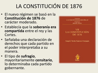 LA CONSTITUCIÓN DE 1876
• El nuevo régimen se basó en la
  Constitución de 1876 de
  carácter moderado.
• Establecía que la soberanía era
  compartida entre el rey y las
  Cortes.
• Señalaba una declaración de
  derechos que cada partido en
  el poder interpretaba a su
  manera.
• El tipo de sufragio,
  mayoritariamente censitario,
  lo determinaba cada partido
  gobernante.
 