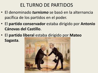 EL TURNO DE PARTIDOS
• El denominado turnismo se basó en la alternancia
  pacífica de los partidos en el poder.
• El partido conservador estaba dirigido por Antonio
  Cánovas del Castillo.
• El partido liberal estaba dirigido por Mateo
  Sagasta.
 