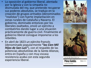 • La oposición al gobierno liberal, alentada
por la Iglesia y con la simpatía no
disimulada del rey, que pretende recuperar
sus poderes absolutos, se tradujo en la
creación de grupos armados (denominados
“realistas”) con fuerte implantación en
zonas rurales de Cataluña y Navarra. El
gobierno, dominado entonces por los
liberales exaltados, envió un ejército a
combatirlos dando lugar a una situación
prácticamente de guerra civil. Finalmente el
gobierno liberal consigue imponerse a los
rebeldes.
• En abril de 1823 un ejército francés
(denominado popularmente “los Cien Mil
Hijos de San Luis”), con el respaldo de las
potencias absolutistas de la Santa Alianza,
entra en España y con muy escasa
resistencia acaba con esta segunda
experiencia liberal.
 