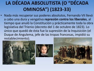 LA DÉCADA ABSOLUTISTA (O “DÉCADA
OMINOSA”) (1823-33)
• Nada más recuperar sus poderes absolutos, Fernando VII llevó
a cabo una dura y vengativa represión contra los liberales, al
tiempo que anuló la Constitución y prácticamente toda la obra
legislativa del Trienio (decreto del 1 de octubre de 1823). Lo
único que quedó de ésta fue la supresión de la Inquisición (el
Duque de Angulema, jefe de las tropas francesas, impidió su
restablecimiento).
 