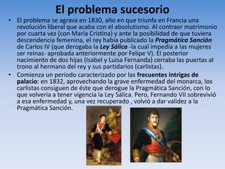 El problema sucesorio
• El problema se agrava en 1830, año en que triunfa en Francia una
revolución liberal que acaba con el absolutismo. Al contraer matrimonio
por cuarta vez (con María Cristina) y ante la posibilidad de que tuviera
descendencia femenina, el rey había publicado la Pragmática Sanción
de Carlos IV (que derogaba la Ley Sálica -la cual impedía a las mujeres
ser reinas- aprobada anteriormente por Felipe V). El posterior
nacimiento de dos hijas (Isabel y Luisa Fernanda) cerraba las puertas al
trono al hermano del rey y sus partidarios (carlistas).
• Comienza un periodo caracterizado por las frecuentes intrigas de
palacio: en 1832, aprovechando la grave enfermedad del monarca, los
carlistas consiguen de éste que derogue la Pragmática Sanción, con lo
que volvería a tener vigencia la Ley Sálica. Pero, Fernando VII sobrevivió
a esa enfermedad y, una vez recuperado , volvió a dar validez a la
Pragmática Sanción.
 