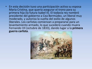 • En esta decisión tuvo una participación activa su esposa
María Cristina, que quería asegurar el trono para su
primera hija (la futura Isabel II). El todavía rey nombró
presidente del gobierno a Cea Bermúdez, un liberal muy
moderado, y autoriza la vuelta del exilio de algunos
liberales. Los carlistas comienzan a prepararse para un
levantamiento armado, lo que sucederá cuando muera
Fernando VII (octubre de 1833), dando lugar a la primera
guerra carlista.
 