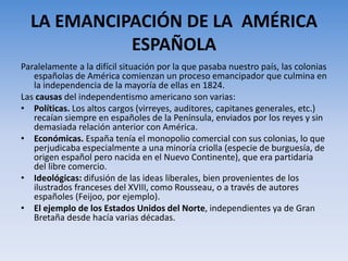 LA EMANCIPACIÓN DE LA AMÉRICA
ESPAÑOLA
Paralelamente a la difícil situación por la que pasaba nuestro país, las colonias
españolas de América comienzan un proceso emancipador que culmina en
la independencia de la mayoría de ellas en 1824.
Las causas del independentismo americano son varias:
• Políticas. Los altos cargos (virreyes, auditores, capitanes generales, etc.)
recaían siempre en españoles de la Península, enviados por los reyes y sin
demasiada relación anterior con América.
• Económicas. España tenía el monopolio comercial con sus colonias, lo que
perjudicaba especialmente a una minoría criolla (especie de burguesía, de
origen español pero nacida en el Nuevo Continente), que era partidaria
del libre comercio.
• Ideológicas: difusión de las ideas liberales, bien provenientes de los
ilustrados franceses del XVIII, como Rousseau, o a través de autores
españoles (Feijoo, por ejemplo).
• El ejemplo de los Estados Unidos del Norte, independientes ya de Gran
Bretaña desde hacía varias décadas.
 