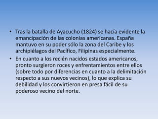 • Tras la batalla de Ayacucho (1824) se hacía evidente la
emancipación de las colonias americanas. España
mantuvo en su poder sólo la zona del Caribe y los
archipiélagos del Pacífico, Filipinas especialmente.
• En cuanto a los recién nacidos estados americanos,
pronto surgieron roces y enfrentamientos entre ellos
(sobre todo por diferencias en cuanto a la delimitación
respecto a sus nuevos vecinos), lo que explica su
debilidad y los convirtieron en presa fácil de su
poderoso vecino del norte.
 