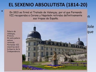 EL SEXENIO ABSOLUTISTA (1814-20)
• La derrota de Napoleón provocó la precipitada
salida de España de su hermano José I. Napoleón
firma en diciembre de 1813 un acuerdo con
Fernando VII (Tratado de Valençay) reconociéndole
como rey y permitiéndole regresar a su país, lo que
sucede a comienzos de 1814.
 
