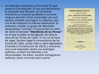 • Los liberales solicitaron a Fernando VII que
jurase la Constitución. El rey, que desconocía
la situación real del país, en un primer
momento se muestra prudente y no toma
ninguna decisión hasta comprobar con qué
apoyos contaba para lograr su objetivo, que
era el de restaurar el sistema absolutista. Es
entonces cuando un grupo de diputados
absolutistas (“serviles”) le presentan en abril
de 1814 el llamado “Manifiesto de los Persas”
en el que le piden la derogación de toda la
obra de las Cortes de Cádiz. El rey no se hace
de rogar. Declara ilegal la convocatoria de las
Cortes de Cádiz, anula toda su obra legisladora
(incluida la Constitución de 1812) y comienza
una cruel represión contra sus enemigos
políticos, es decir los liberales y los
afrancesados. De éstos, muchos consiguieron
exiliarse; otros corrieron peor suerte.
 