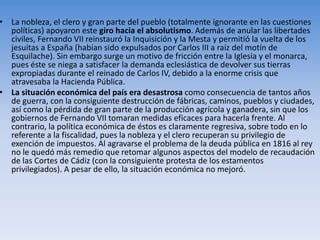 • La nobleza, el clero y gran parte del pueblo (totalmente ignorante en las cuestiones
políticas) apoyaron este giro hacia el absolutismo. Además de anular las libertades
civiles, Fernando VII reinstauró la Inquisición y la Mesta y permitió la vuelta de los
jesuitas a España (habían sido expulsados por Carlos III a raíz del motín de
Esquilache). Sin embargo surge un motivo de fricción entre la Iglesia y el monarca,
pues éste se niega a satisfacer la demanda eclesiástica de devolver sus tierras
expropiadas durante el reinado de Carlos IV, debido a la enorme crisis que
atravesaba la Hacienda Pública.
• La situación económica del país era desastrosa como consecuencia de tantos años
de guerra, con la consiguiente destrucción de fábricas, caminos, pueblos y ciudades,
así como la pérdida de gran parte de la producción agrícola y ganadera, sin que los
gobiernos de Fernando VII tomaran medidas eficaces para hacerla frente. Al
contrario, la política económica de éstos es claramente regresiva, sobre todo en lo
referente a la fiscalidad, pues la nobleza y el clero recuperan su privilegio de
exención de impuestos. Al agravarse el problema de la deuda pública en 1816 al rey
no le quedó más remedio que retomar algunos aspectos del modelo de recaudación
de las Cortes de Cádiz (con la consiguiente protesta de los estamentos
privilegiados). A pesar de ello, la situación económica no mejoró.
 