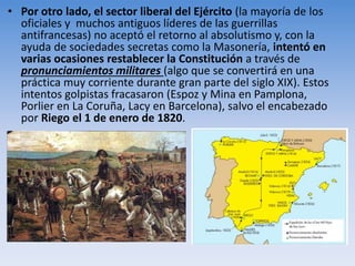 • Por otro lado, el sector liberal del Ejército (la mayoría de los
oficiales y muchos antiguos líderes de las guerrillas
antifrancesas) no aceptó el retorno al absolutismo y, con la
ayuda de sociedades secretas como la Masonería, intentó en
varias ocasiones restablecer la Constitución a través de
pronunciamientos militares (algo que se convertirá en una
práctica muy corriente durante gran parte del siglo XIX). Estos
intentos golpistas fracasaron (Espoz y Mina en Pamplona,
Porlier en La Coruña, Lacy en Barcelona), salvo el encabezado
por Riego el 1 de enero de 1820.
 