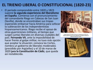 EL TRIENIO LIBERAL O CONSTITUCIONAL (1820-23)
• El periodo comprendido entre 1820 y 1823
supone la segunda experiencia del liberalismo
en España. Comienza con el pronunciamiento
del comandante Riego en Cabezas de San Juan
(Sevilla), donde se encontraban sus tropas
esperando embarcar hacia América para sofocar
la sublevación de los independentistas
hispanoamericanos. Riego recibe el apoyo de
otras guarniciones militares, al tiempo que
surgen juntas liberales en diversas ciudades del
país. Fernando VII, ante la imposibilidad de
hacer frente al golpe militar, no tuvo más opción
que aceptar la situación: convoca las Cortes,
nombra un gobierno de liberales moderados
(presidido por Argüelles) y el 10 de marzo de
1820 jura la Constitución de Cádiz, que queda
así restablecida.
 