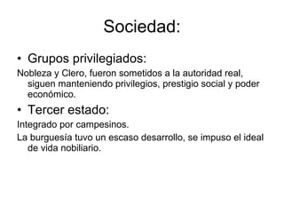 Sociedad: Grupos privilegiados: Nobleza y Clero, fueron sometidos a la autoridad real, siguen manteniendo privilegios, prestigio social y poder económico. Tercer estado: Integrado por campesinos.  La burguesía tuvo un escaso desarrollo, se impuso el ideal de vida nobiliario. 