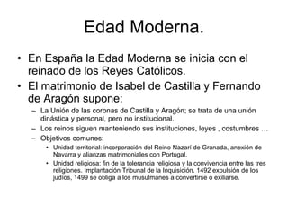 Edad Moderna. En España la Edad Moderna se inicia con el reinado de los Reyes Católicos.  El matrimonio de Isabel de Castilla y Fernando de Aragón supone: La Unión de las coronas de Castilla y Aragón; se trata de una unión dinástica y personal, pero no institucional. Los reinos siguen manteniendo sus instituciones, leyes , costumbres … Objetivos comunes:  Unidad territorial: incorporación del Reino Nazarí de Granada, anexión de Navarra y alianzas matrimoniales con Portugal. Unidad religiosa: fin de la tolerancia religiosa y la convivencia entre las tres religiones. Implantación Tribunal de la Inquisición. 1492 expulsión de los judíos, 1499 se obliga a los musulmanes a convertirse o exiliarse.  