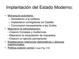 Implantación del Estado Moderno: Monarquía autoritaria:  Sometieron a la nobleza. Implantaron corregidores en Castilla. Convocaron escasamente a las Cortes. Mejoraron la administración:   - Crearon Consejos y Audiencias. - Mejoraron la recaudación de impuestos. - Crearon un ejercito permanente.  Establecieron relaciones diplomáticas y alianzas matrimoniales. Política exterior común   (mapa Pág. 219)   
