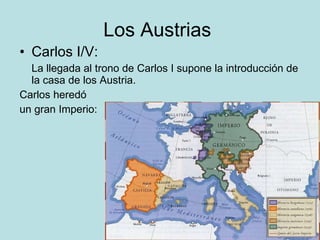 Los Austrias  Carlos I/V:  La llegada al trono de Carlos I supone la introducción de  la casa de los Austria.  Carlos heredó  un gran Imperio:  