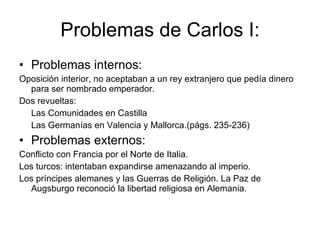 Problemas de Carlos I: Problemas internos: Oposición interior, no aceptaban a un rey extranjero que pedía dinero para ser nombrado emperador. Dos revueltas: Las Comunidades en Castilla Las Germanías en Valencia y Mallorca.(págs. 235-236) Problemas externos:  Conflicto con Francia por el Norte de Italia. Los turcos: intentaban expandirse amenazando al imperio. Los príncipes alemanes y las Guerras de Religión. La Paz de Augsburgo reconoció la libertad religiosa en Alemania.  