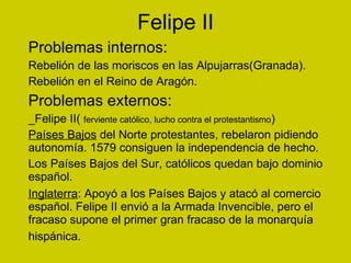 Felipe II Problemas internos: Rebelión de las moriscos en las Alpujarras(Granada). Rebelión en el Reino de Aragón. Problemas externos: _Felipe II(  ferviente católico, lucho contra el protestantismo ) Países Bajos  del Norte protestantes, rebelaron pidiendo autonomía. 1579 consiguen la independencia de hecho. Los Países Bajos del Sur, católicos quedan bajo dominio español. Inglaterra : Apoyó a los Países Bajos y atacó al comercio español. Felipe II envió a la Armada Invencible, pero el fracaso supone el primer gran fracaso de la monarquía hispánica.  