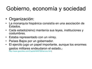 Gobierno, economía y sociedad  Organización: La monarquía hispánica consistía en una asociación de Estados.  Cada estado(reino) mantenía sus leyes, instituciones y costumbres.  Estaba representado con un virrey.  Países Bajos por un gobernador. El ejercito jugo un papel importante, aunque los enormes gastos militares endeudaron el estado . ( http://www.geocities.com/CapitolHill/8788/tercios.htm ) 