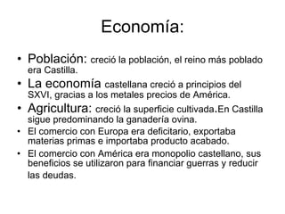 Economía: Población:  creció la población, el reino más poblado era Castilla. La economía  castellana creció a principios del SXVI, gracias a los metales precios de América.  Agricultura:  creció la superficie cultivada . En Castilla sigue predominando la ganadería ovina. El comercio con Europa era deficitario, exportaba materias primas e importaba producto acabado.  El comercio con América era monopolio castellano, sus beneficios se utilizaron para financiar guerras y reducir las deudas.  