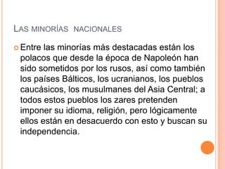 LAS MINORÍAS NACIONALES
 Entre las minorías más destacadas están los
 polacos que desde la época de Napoleón han
 sido sometidos por los rusos, así como también
 los países Bálticos, los ucranianos, los pueblos
 caucásicos, los musulmanes del Asia Central; a
 todos estos pueblos los zares pretenden
 imponer su idioma, religión, pero lógicamente
 ellos están en desacuerdo con esto y buscan su
 independencia.
 