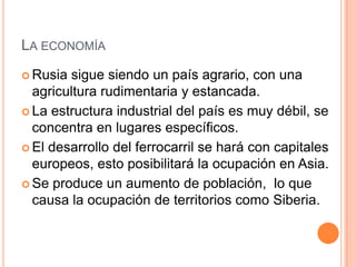 LA ECONOMÍA
 Rusia sigue siendo un país agrario, con una
  agricultura rudimentaria y estancada.
 La estructura industrial del país es muy débil, se
  concentra en lugares específicos.
 El desarrollo del ferrocarril se hará con capitales
  europeos, esto posibilitará la ocupación en Asia.
 Se produce un aumento de población, lo que
  causa la ocupación de territorios como Siberia.
 